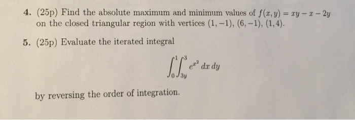 4. (25p) Find the absolute maximum and minimum values of f(x, y) ry z-2y on the closed triangular region with vertices (1,-1), (6,-1), (1,4). 5. (25p) Evaluate the iterated integral e dr dy Jo J3y by reversing the order of integration.