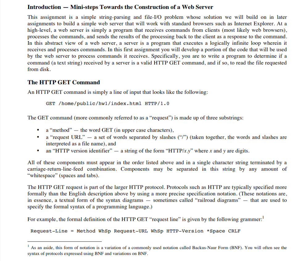 Introduction-Mini-steps Towards the Construction of a Web Server This assignment is a simple string-parsing and file-I/O problem whose solution we will build on in later assignments to build a simple web server that will work with standard browsers such as Internet Explorer. At a high-level, a web server is simply a program that receives commands from clients (most likely web browsers), processes the commands, and sends the results of the processing back to the client as a response to the command In this abstract view of a web server, a server is a program that executes a logically infinite loop wherein it receives and processes commands. In this first assignment you will develop a portion of the code that will be used by the web server to process commands it receives. Specifically, you are to write a program to determine if a command (a text string) received by a server is a valid HTTP GET command, and if so, to read the file requested from disk The HTTP GET Command An HTTP GET command is simply a line of input that looks like the following: GET /home/public/hw1/index.html HTTP/1.0 The GET command (more commonly referred to as a request) is made up of three substrings: a method- the word GET (in upper case characters), a “request URL-a set of words separated by slashes (up) (taken together, the words and slashes are interpreted as a file name), and · an HTTP version identifier - a string of the form HTTP/x.y where x and y are digits All of these components must appear in the order listed above and in a single character string terminated by a carriage-return-line-feed combination. Components may be separated in this string by any amount of whitespace (spaces and tabs) The HTTP GET request is part of the larger HTTP protocol. Protocols such as HTTP are typically specified more formally than the English description above by using a more precise specification notation. (These notations are, in essence, a textual form of the syntax diagrams - sometimes called railroad diagramsthat are used to specify the formal syntax of a programming language.) For example, the formal definition of the HTTP GET request line is given by the following grammer: Request-Line Method WhSp Request-URL WhSp HTTP-Version *Space CRLF As an aside, this form of notation is a variation of a commonly used notation called Backus-Naur Form (BNF). You will often see the syntax of protocols expressed using BNF and variations on BNF.