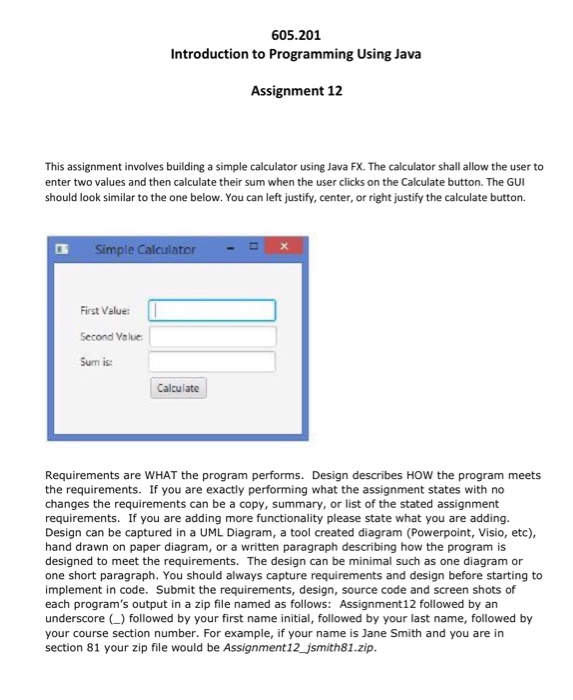 605.201 Introduction to Programming Using Java Assignment 12 This assignment involves building a simple calculator using Java FX. The calculator shall allow the user to enter two values and then calculate their sum when the user clicks on the Calculate button. The GUI should look similar to the one below. You can left justify, center, or right justify the calculate button. Simple Calculator First Value: I Second Value Sum is: Calculate Requirements are WHAT the program performs. Design describes HOW the program meets the requirements. If you are exactly performing what the assignment states with no changes the requirements can be a copy, summary, or list of the stated assignment requirements. If you are adding more functionality please state what you are adding. Design can be captured in a UML Diagram, a tool created diagram (Powerpoint, Visio, etc), hand drawn on paper diagram, or a written paragraph describing how the program is designed to meet the requirements. The design can be minimal such as one diagram or one short paragraph. You should always capture requirements and design before starting to implement in code. Submit the requirements, design, source code and screen shots of each programs output in a zip file named as follows: Assignment12 followed by an underscore () followed by your first name initial, followed by your last name, followed by your course section number. For example, if your name is Jane Smith and you are in section 81 your zip file would be Assignment12_jsmith81.zip.