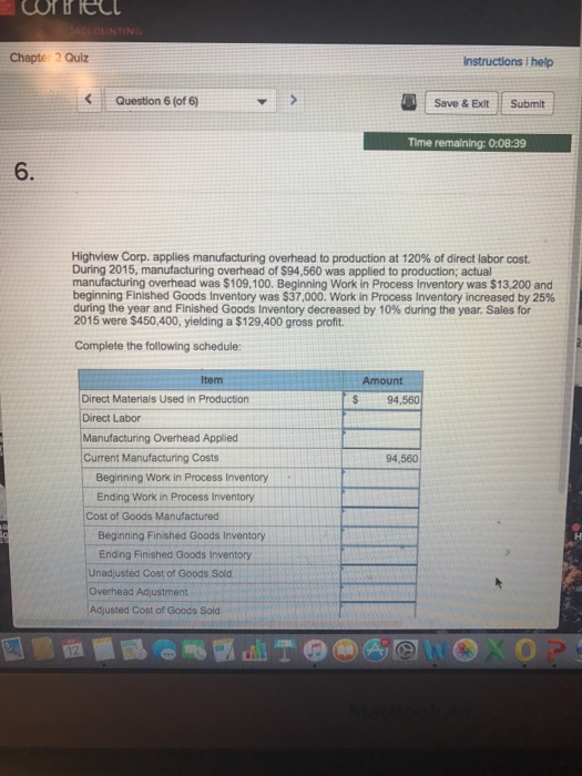 Chapte Quiz Instructions I help Question 6 (of 6) Save & Ext Submit Time remaining: 0:08:39 6. Highview Corp. applies manufacturing overhead to production at 120% of direct labor cost. During 2015, manufacturing overhead of $94,560 was applied to production; actual manufacturing overhead was $109,100. Beginning Work in Process Inventory was $13,200 and beginning Finished Goods Inventory was $37,000. Work in Process Inventory increased by 25% during the year and Finished Goods Inventory decreased by 10% during the year. Sales for 2015 were $450,400, yielding a $129,400 gross profit Complete the following schedule: Item Amount Direct Materials Used in Production Direct Labor Manufacturing Overhead Applied Current Manufacturing Costs $94,560 94,560 Beginning Work in Process Inventory Ending Work in Process Inventory Cost of Goods Manufactured Beginning Finished Goods Inventory Ending Finished Goods Inventory Unadjusted Cost of Goods Sold Overhead Adjustment Adjusted Cost of Goods Sold