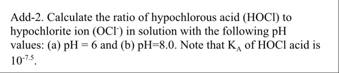 Add-2. Calculate the ratio of hypochlorous acid (HOCI) to hypochlorite ion (OCI) in solution with the following pH values: (a) pH-б and (b) pH-8.0. Note that KA of HOCl acid is 10-7.5