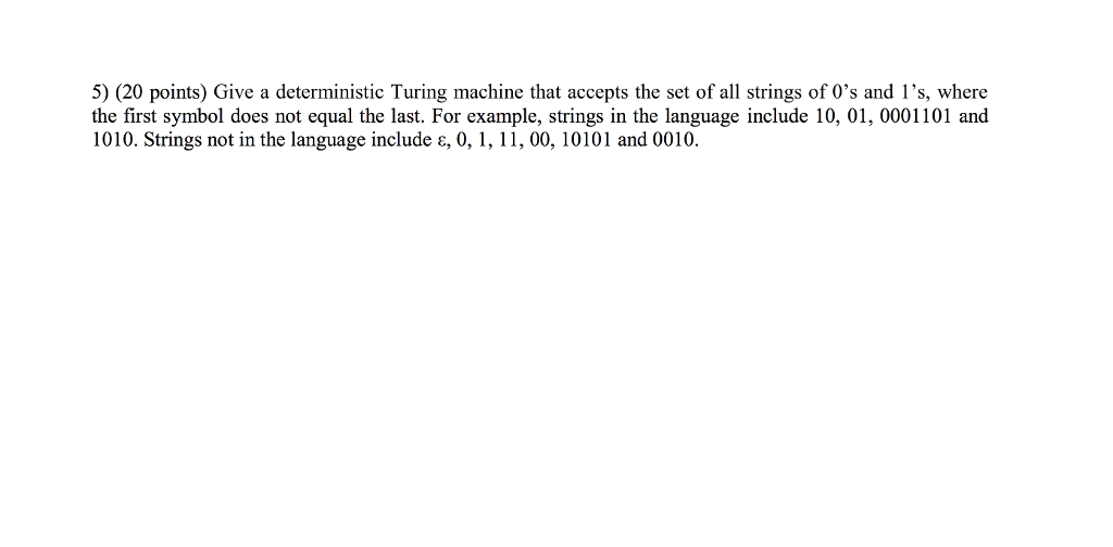 5) (20 points) Give a deterministic Turing machine that accepts the set of all strings of Os and 1s, where the first symbol does not equal the last. For example, strings in the language include 10, 01, 0001101 and 1010. Strings not in the language include ?, 0, 1, 11, 00, 10101 and 0010.
