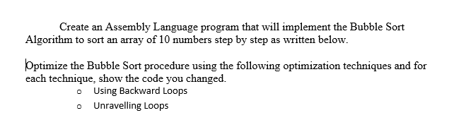 Create an Assembly Language program that will implement the Bubble Sort Algorithm to sort an array of 10 numbers step by step as written below. Optimize the Bubble Sort procedure using the following optimization techniques and for each technique, show the code y ou changed. Using Backward Loops Unravelling Loops o o