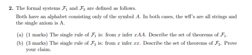 2. The formal systems Fi and F2 are defined as follows Both have an alphabet consisting only of the symbol A. In both cases, the wffs are all strings and the single axiom is A (a) (1 marks) The single rule of F is: from infer zAA. Describe the set of theorems of Fi (b) (3 marks) The single rule of F2 is: from r infer r. Describe the set of theorems of F. Prove le of F1 is: from your claim.