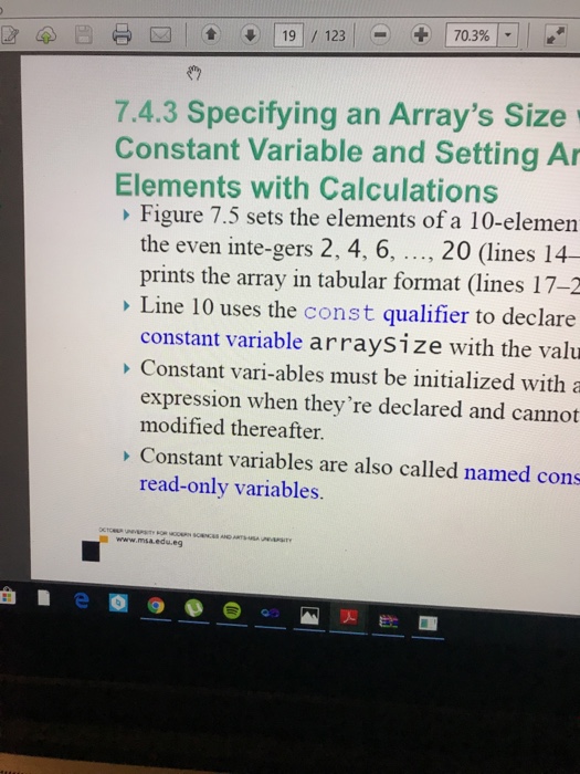 7.4.3 Specifying an Arrays Size Constant Variable and Setting Ar Elements with Calculations Figure 7.5 sets the elements of a 10-elemen the even inte-gers 2, 4, 6, ..., 20 (lines 14- prints the array in tabular format (lines 17-2 Line 10 uses the const qualifier to declare constant variable arraysize with the valu Constant vari-ables must be initialized with a modi fed hlereth re declared and not Constant variables are also called named cons read-only variables. www.msa.edu.eg 灭飲