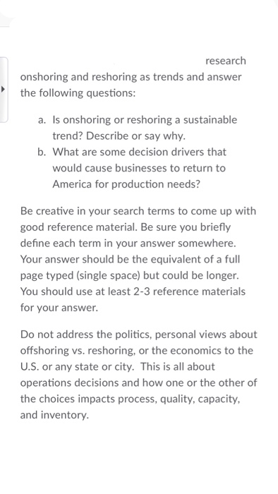 research onshoring and reshoring as trends and answer the following questions: a. Is onshoring or reshoring a sustainable trend? Describe or say why. b. What are some decision drivers that would cause businesses to return to America for production needs? Be creative in your search terms to come up with good reference material. Be sure you briefly define each term in your answer somewhere. Your answer should be the equivalent of a full page typed (single space) but could be longer You should use at least 2-3 reference materials for your answer. Do not address the politics, personal views about offshoring vs. reshoring, or the economics to the U.S. or any state or city. This is all about operations decisions and how one or the other of the choices impacts process, quality, capacity, and inventory.