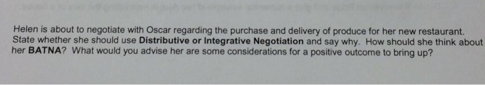 Helen is about to negotiate with Oscar regarding the purchase and delivery of produce for her new restaurant. State whether she should use Distributive or Integrative Negotiation and say why. How should she think about her BATNA? What would you advise her are some considerations for a positive outcome to bring up?