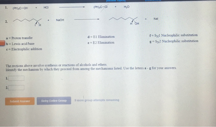 Nai +NaOH 2. fS1 Nucleophilic substitution g- Sy2 Nucleophilic substitution d= El Elimination a Proton transfer b Lewis acid base c Electrophilic addition e E2 Elimination The rections above involve synthesis or reactions of alcohols and ethers. Identify the mechanism by which they proceed from among the mechanisms listed. Use the letters a·g for your answers. Submit Anwer Retry Entire Group 9 more group attempts remainingg