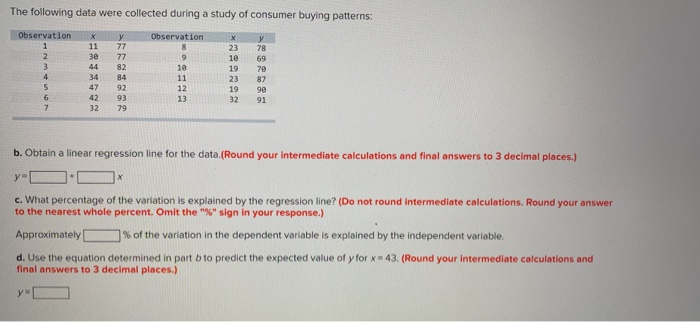 The following data were collected during a study of consumer buying patterns: Observationy Observation 30 77 44 82 34 84 47 92 42 93 32 79 23 78 10 69 19 78 23 87 19 90 32 91 10 12 13 b. Obtain a linear regression line for the data.(Round your intermediate calculations and final answers to 3 decimal places.) c. What percentage of the variation is explained by the regression line? (Do not round intermediate calculations. Round your answer to the nearest whole percent. Omit the % sign in your response.) Approximately 7% of the variation in the dependent variable is explained by the independent variable. d. Use the equation determined in part b to predict the expected value of y for x 43. (Round your intermediate calculations and final answers to 3 decimal places.)