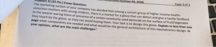 Page 3 of3 PIOblem 5) (25 Pts.) Essay Question: The marketing section of your company has decided that among a certain group of higher income health conscious mothers with young children, there is a market for a glove to the wearer waring them of presence of a certain commonly used pesticide on the surface of fruit/vegeta they touch by the glove, so they can avoid buying them. Your task is to design this glove. Explain in less than one page what components are needed and what would be the general architecture of this mechat your opinion, what are the main challenges? that can detect and give a tactile feedback ronics design. In