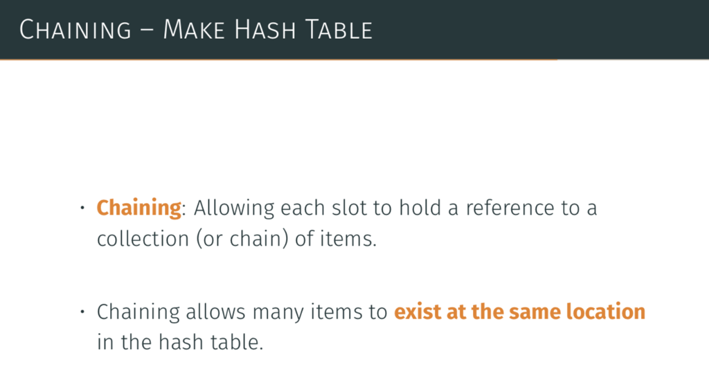 CHAINING-MAKE HASH TABLE Chaining: Allowing each slot to hold a reference to a collection (or chain) of items. Chaining allows many items to exist at the same location in the hash table.