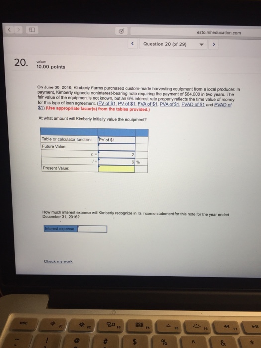 ezto.mheducation.com Question 20 (of 29) ▼ 20. 10.00 points On June 30, 2016, Kimberty Farms purchased custom-made harvesting equipment from a local producer. In payment, Kimberly signed a noninterest-bearing note requiring the payment of $84,000 in two years. The fair value of the equipment is not known, but an6% interest rate properly reflects the time value of money for this type of loan agreement. (FV of $1, PV of $1, FVA of $1. PVA of $1. FVAD of $1 and PVAD of $1) (Use appropriate factor(s) from the tables provided.) At what amount will Kimberly iniially value the equipment? Table or calculator function: Future Value: PV of $1 Present Value How much interest expense will Kimberly recognize in its inoome statement for this note for the year ended December 31, 2016?