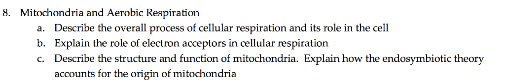 8. Mitochondria and Aerobic Respiration a. b. c. Describe the overall process of cellular respiration and its role in the cell Explain the role of electron acceptors in cellular respiration Describe the structure and function of mitochondria. Explain how the endosymbiotic theory accounts for the origin of mitochondria