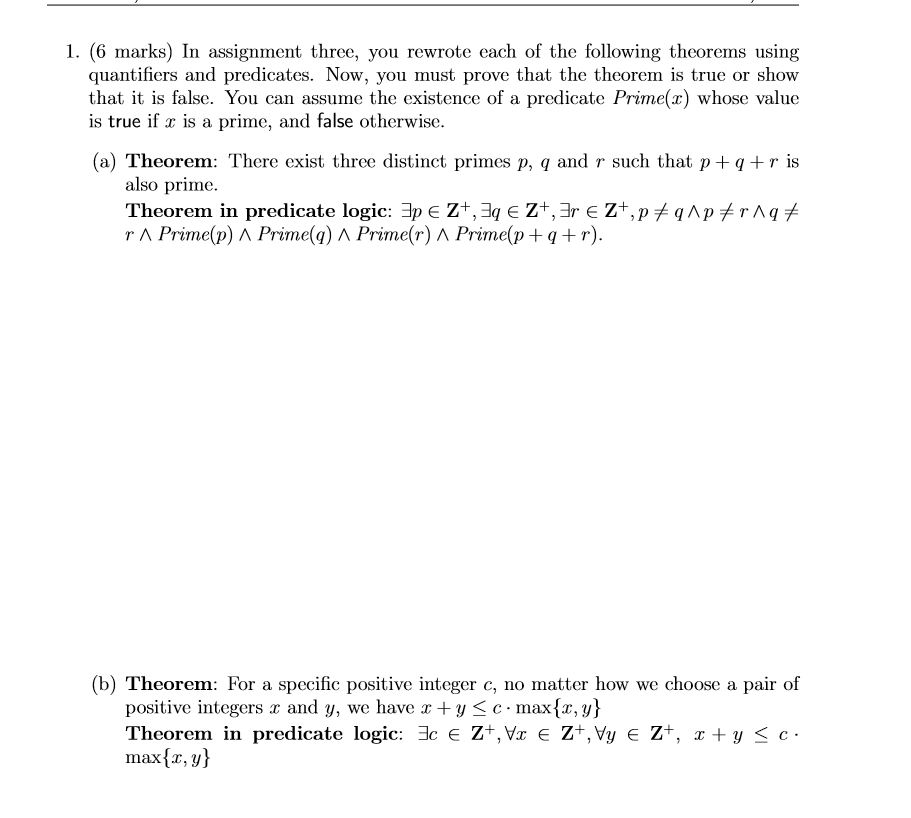 1. (6 marks) In assignment three, you rewrote each of the following theorems using quantifiers and predicates. Now, you must prove that the theorem is true or show that it is false. You can assume the existence of a predicate Prime(x) whose value is true if x is a prime, and false otherwise. (a) Theorem: There exist three distinct primes p, q and r such that p+qr is also prime. Theorem in predicate logic. ?? ? Z+,31 ? Z+,3r ? Z+,p r ? Prime(p) ? Prime(q) ? Prime(r) ^ Primo(p + q + r). qAp rAg (b) Theorem: For a specific positive integer c, no matter how we choose a pair of positive integers x and y, we have x + y c. max {x,y} Theorem in predicate logic: 3c ? Z+,Vz E Z+,Vy ? Z+, x + y c.