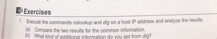 Exercises . Execute the commands nslookup and dig on a host IP address and analyze the results. (a) Compare the two results for the common information. (b) What kind of additional information do vou get from dig?