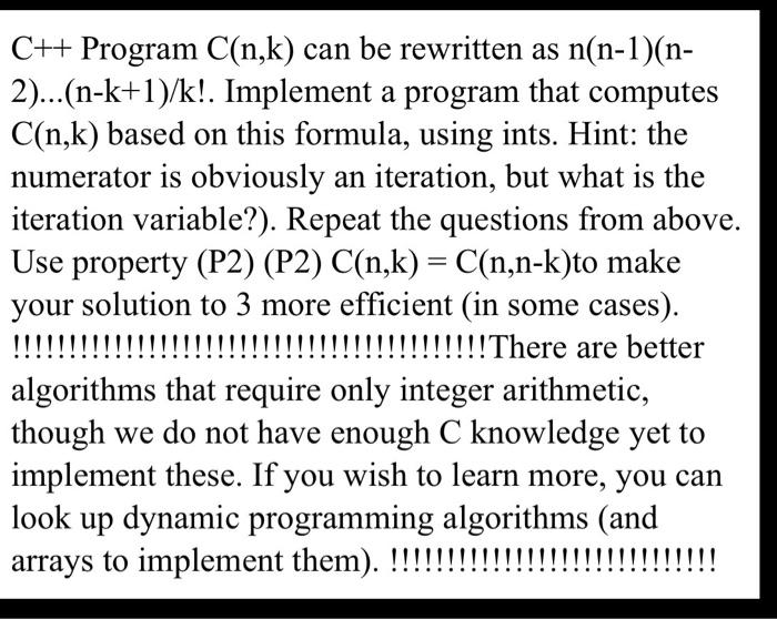 C++ Program C(n,k) can be rewritten as n(n-1)(n- 2)...(n-k+1)/k!. Implement a program that computes C(n,k) based on this formula, using ints. Hint: the numerator is obviously an iteration, but what is the iteration variable?). Repeat the questions from above. Use property (P2) (P2) C(n,k)- C(n,n-k)to make your solution to 3 more efficient (in some cases) algorithms that require only integer arithmetic, though we do not have enough C knowledge yet to implement these. If you wish to learn more, you can look up dynamic programming algorithms (and