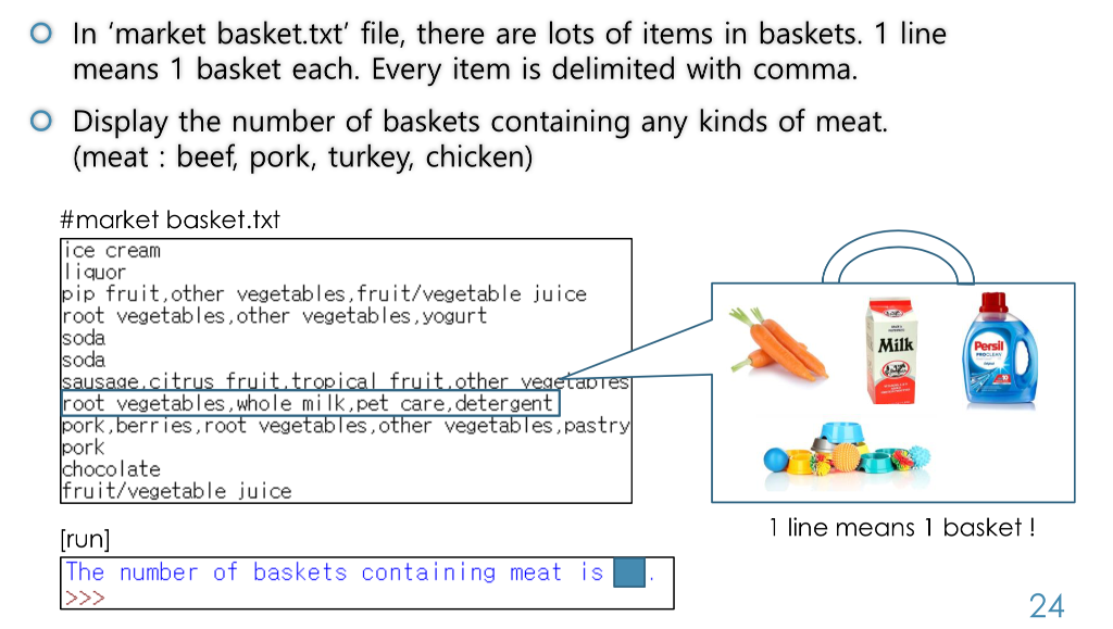 O In market basket.txt file, there are lots of items in baskets. 1 line means 1 basket each. Every item is delimited with comma. O Display the number of baskets containing any kinds of meat (meat : beef, pork, turkey, chicken) #market basket.txt ice cream l iquor ip fruit,other vegetables,fruit/vegetable juice root vegetables,other vegetables,yogurt oda oda Milk Persil root vegetables,whole milk,pet care,detergent ork,berries,root vegetables,other vegetables ,pastr ork ocolate fruit/vegetable juice 1 line means 1 basket! run] The number of baskets containing meat is 24