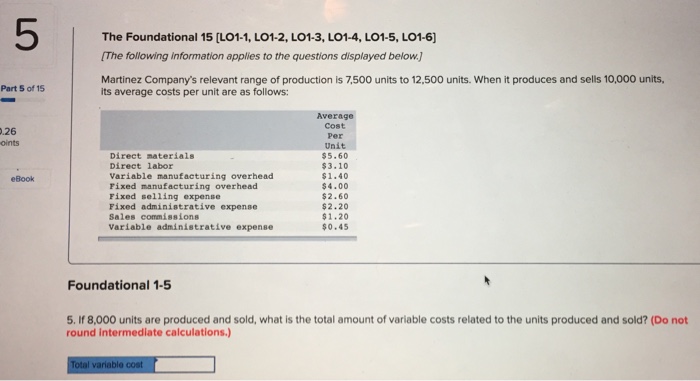 The Foundational 15 [LO1-1, LO1-2, LO1-3, LO1-4, LO1-5, L01-6] The following information applies to the questions displayed below) Martinez Companys relevant range of production is 7,500 units to 12,500 units. When it produces and sells 10,000 units, Part 5 of 15 its average costs per unit are as follows: Average Cost Per Unit $5.60 $3.10 $1.40 $4.00 $2.60 $2.20 $1.20 $0.45 .26 oints Direct materials Direct labor Variable manufacturing overhead Pixed manufacturing overhead Fixed selling expense Fixed administrative expense Sales commissions Variable administrative expense eBook Foundational 1-5 5. If 8,000 units are produced and sold, what is the total amount of variable costs related to the units produced and sold? (Do not round intermediate calculations.) variable cost