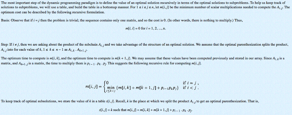 The most important step of the dynamic programming paradigm is to define the value of an optimal solution recursively in terms of the optimal solutions to subproblems. To help us keep track of solutions to subproblems, we will use a table, and build the table in a bottomup manner. For 1 sisjsn, let mli,jl be the minimum number of scalar multiplications needed to compute the Ai.J. The optimum cost can be described by the following recursive formulation Basis: Observe that ifi =丿then the problem s trivial, the sequence contains only one matrix, and so the cost so n other words, there is nothing o multiply) us m[i, i-Ofor i = 1, 2, , n. Step: If ij,then we are asking about the product of the subchain Ai.j and we take advantage of the structure of an optimal solution. We assume that the optimal parenthesization splits the product, Ai.j into for each value of k, 1s ks n as A.Ak1 The optimum time to compute is mi, k], and the optimum time to compute is m[k1,j]. We may assume that these values have been computed previously and stored in our array. Since Aik is a matrix, and Ak+l.j is a matrix, the time to multiply them is pi-1 Pk Pj. This suggests the following recursive rule for computing mli. if ij Sk<j To keep track of optimal subsolutions, we store the value of k in a table sli,j1. Recall, k is the place at which we split the product Ai., to get an optimal parenthesization. That is