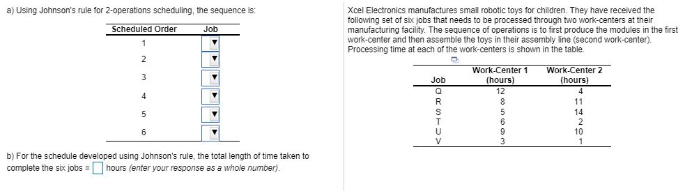 a) Using Johnsons rule for 2-operations scheduling, the sequence is: Xcel Electronics manufactures small robotic toys for children. They have received the following set of six jobs that needs to be processed through two work-centers at their manufacturing facility. The sequence of operations is to first produce the modules in the first work-center and then assemble the toys in their assembly line (second work-center). Processing time at each of the work-centers is shown in the table. Scheduled Order Job Work-Center1 (hours) 12 Work-Center 2 Job 4 14 10 b) For the schedule developed using Johnsons rule, the total length of time taken to complete the six jobshours (enter your response as a whole number)