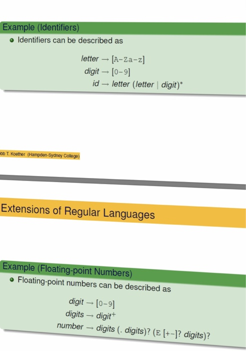 Example (Identifiers) o Identifiers can be described as letter [A-Za-z] digit [0-9] id letter (letter | digit) oo T. Koother (Hampden-Sydney College) Extensions of Regular Languages Example (Floating-point Numbers) o Floating-point numbers can be described as digit [o-9] digits digit number digits (. digits)? (E +-]? digits)?