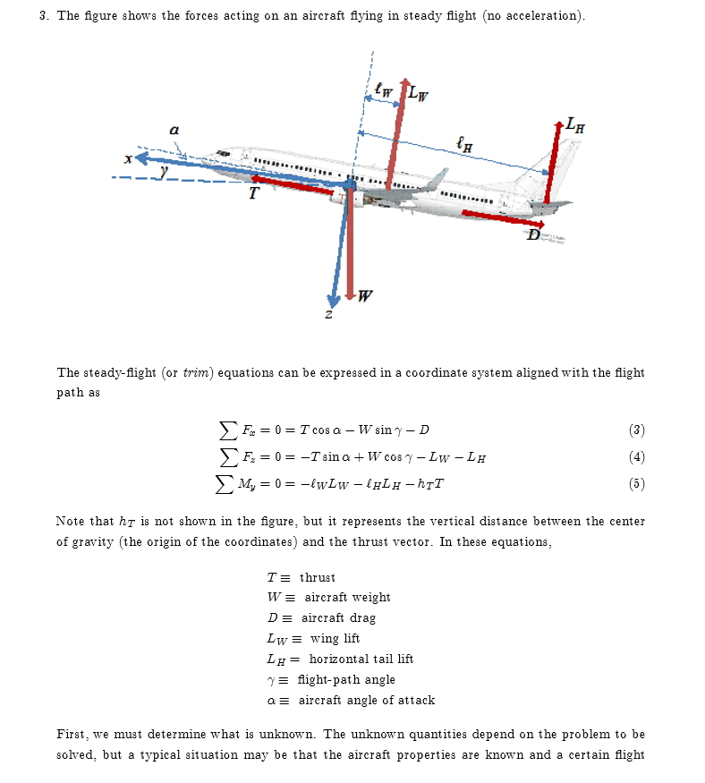 3. The figure shows the forces acting on an aircraft lying in steady flight (no acceleration) The steady-flight (or trim) equations can be expressed in a coordinate system aligned with the flight path as 4 Note that hr is not shown in the figure, but it represents the vertical distance between the center of gravity (the origin of the coordinates) and the thrust vector. In these equations, TE thrust WE aircraft weight DE aircraft drag LwE wing lift LH horizontal tail lift ? flight-path angle a ? aircraft angle of attack First, we must determine what is unknown. The unknown quantities depend on the problem to be solved, but a typical situation may be that the aircraft properties are known and a certain flight