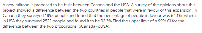 A new railroad is proposed to be built between Canada and the USA. A survey of the opinions about this project showed a difference between the two countries in people that were in favour of this expansion. In Canada they surveyed 1895 people and found that the percentage of people in favour was 64.19%, wheras in USA they surveyed 2522 people and found it to be 32.3%.Find the upper limit of a 99% CI for the