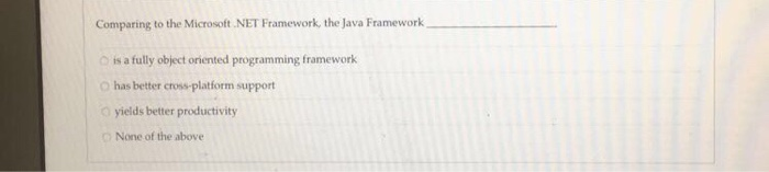 Comparing to the Microsoft.NET Framework, the Java Framework D is a fully object oriented programming framework O has better cross-platform support 0 yields better productivity None of the above