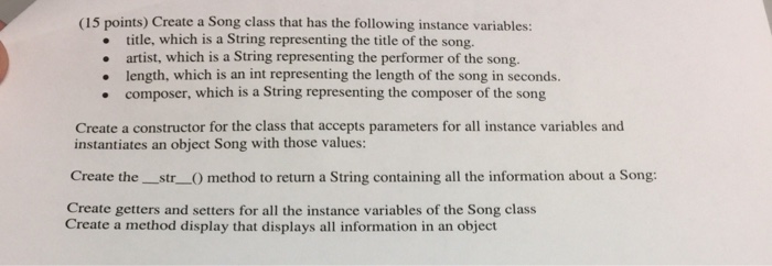 (15 points) Create a Song class that has the following instance variables: title, which is a String representing the title of the song. artist, which is a String representing the performer of the song. length, which is an int representing the length of the song in seconds. composer, which is a String representing the composer of the song Create a constructor for the class that accepts parameters for all instance variables and instantiates an object Song with those values: Create the str method to return a String containing all the information about a Song: Create getters and setters for all the instance variables of the Song class Create a method display that displays all information in an object