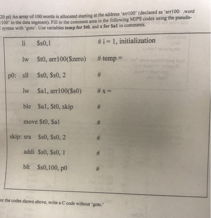 20 pt) An array of 100 words is allocated starting at the address arr 00 (declared as arr100: word :100 i n the data segment). Fill in the comment area in the following MIPS codes using the pseudo- syntax with ‘goto. Use variables temp for Sto, and x for Sal in comments. li Ss0,1 #1 1, initialization lw $t0, arr 100($zero) # temp lw $al , arri00($s0) ble Sal, StO, skip move St0, Sal #x- skip: sra Ss0, Ss0, 2 addi $s0, Ss0, 1 blt Ss0,100, p or the codes shown above, write a C code without goto.