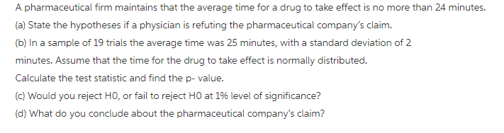 A pharmaceutical firm maintains that the average time for a drug to take effect is no more than 24 minutes. (a) State the hypotheses if a physician is refuting the pharmaceutical companys claim. (b) In a sample of 19 trials the average time was 25 minutes, with a standard deviation of 2 minutes. Assume that the time for the drug to take effect is normally distributed. Calculate the test statistic and find the p- value. (c) Would you reject HO, or fail to reject H0 at 1% level of significance? (d) What do you conclude about the pharmaceutical companys claim?