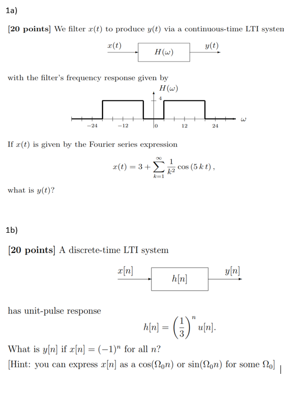 1a) [20 points] We filter r(t) to produce y(t) via a continuous-time LTI system r(t) y(t) H(w) with the filters frequency response given by H(w) -24 -12 0 12 24 If x(t) is given by the Fourier series expression r(t)-3 + X k2 cos (5 kt). what is y(t)? 1b) (20 points] A discrete-time LTI system x[n] yfn] h|n] has unit-pulse response rn What is y[n] if x[n] = (-1) for all n? Hint: you can express x[n] as a cos(Qon) or sin(Q0n) for some Ω