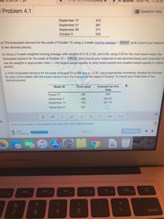 Problem 4.1 Question Help September 14 September 21 September 28 October 5 412 381 371 378 a) The forecasted demand for the week of October 12 using a 3-week moving average to two decimal places). 37667 pints (round your respons b) Using a 3-week weighted moving average, with weights of O.15, 0.30, and 0.55, using 0.55 for the most recent week, the forecasted demand for the week of October 12 376.35 pints (round your response to two decimal places and remember to use the weights in appropriate order-the largest weight applies to most recent period and smallest weight 

<div class=