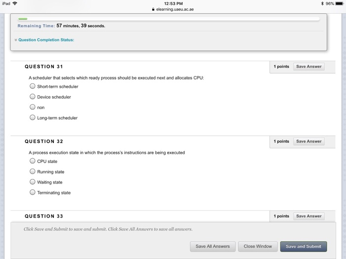 Pad 12:53 PM 96% Remaining Time: 57 minutes, 39 seconds. Question Completion Status: QUESTION 31 1 points Save Answer A scheduler that selects which ready process should be executed next and allocates CPU: O Short-term scheduler Device scheduler O non O Long-term scheduler QUESTION 32 1 pointsSave Answer A process execution state in which the processs instructions are being executed O CPU state O Running state O Waiting state O Terminating state QUESTION 33 1 points Save Answer Click Save and Submit to save and submit. Click Save All Answers to save all answers. Save All Answers Close Window Save and Submit