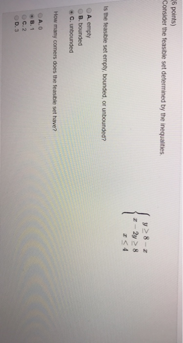 6 points) Consider the feasible set determined by the inequalities z-2y >8 <4 Is the feasible set empty, bounded, or unbounded? O A. empty OB. bounded C. unbounded How many comers does the feasible set have? B. 1 С. 2 OD. 3