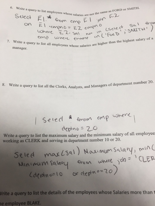 6. Write a query to list employees whose salaries are n MITH not the same as FORD or S on R. 7. Write a query to list all employees whose salaries are higher than the highest salary of a salaries manager rite a query to list all the Clerks, Analysts, and Managers o Seted a Awom emp her deptno = 20 Write a query to list the maximum salary and the minimum salary of all employee working as CLERK and serving in department number 10 or 20. Seled maxsa1) Noumum Salary, min Vrite a query to list the details of the employees whose Salaries more than t e employee BLAKE.