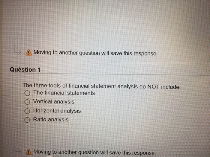 > Moving to another question will save this response. Question 1 The three tools of financial statement analysis do NOT include: O The financial statements O Vertical analysis O Horizontal analysis O Ratio analysis A Moving to another question will save this response
