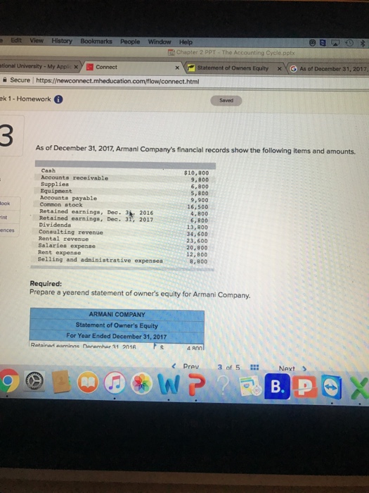 Chapter The Accounting Cycle.pptx tional University-My Applic Connect 율 Secure I https://newconnect.mheducation.com/flow/connect.html ek 1-Homework。 Statement of Owne Equity x < G As of December 31, 2017 Saved As of December 31, 2017, Armani Companys financial records show the following items and amounts. $10,800 9,800 6,800 5, 800 9,900 16,500 4,800 6,800 13,800 34,600 23, 600 20,800 12,800 8,800 Accounts receivable Supplies Equipment Accounts payable Common stock Retained earnings, Dec. 3 2016 ook int Dividenda Consulting revenue Rental revenue Salaries expense Rent expense Selling and adninistrative expenses Required: Prepare a yearend statement of owners equity for Armani Company. ARMANI COMPANY Statement of Owners Equity For Year Ended December 31, 2017 d Ann < Prev 3of5 … Next > B. P