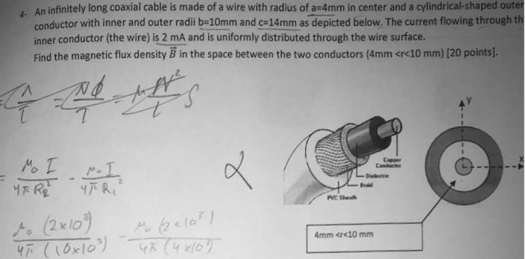 4. An infinitely long coaxial cable is made of a wire with radius of a 4mm in center and a cylindrical-shaped outer conductor with inner and outer radi b-10mm and c-14mm as depicted below. The current flowing through t inner conductor (the wire) is 2 mA and is uniformly distributed through the wire surface. Find the magnetic flux density B in the space between the two conductors (4mm <r<10 mm) [20 points]. a d Copper AC Sheath 4mm <re10 mm