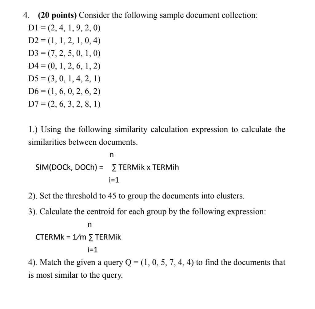 4. (20 points) Consider the following sample document collection: D1 = (2, 4, 1, 9, 2, 0) D2 = (1, 1, 2, 1, 0,4) D3 = (7, 2, 5, 0, 1, 0) D4 = (0, 1, 2, 6, 1, 2) D5 =(3, 0, 1, 4, 2, 1) D6 = (1,6, 0, 2, 6, 2) D7 = (2, 6, 3, 2, 8, 1) 1.) Using the following similarity calculation expression to calculate the similarities between documents. SIM(DOCK, DOCH) = { TERMik x TERMih i=1 2). Set the threshold to 45 to group the documents into clusters. 3). Calculate the centroid for each group by the following expression: CTERME = 1/m [TERMik i=1 4). Match the given a query Q = (1, 0, 5, 7, 4, 4) to find the documents that is most similar to the query.