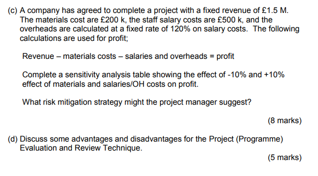 (c) A company has agreed to complete a project with a fixed revenue of £1.5 M. The materials cost are £200 k, the staff salary costs are £500 k, and the overheads are calculated at a fixed rate of 120% on salary costs. The following calculations are used for profit; Revenue - materials costs- salaries and overheads profit Complete a sensitivity analysis table showing the effect of-10% and +10% effect of materials and salaries/OH costs on profit. aterials and salaries/0H costs What risk mitigation strategy might the project manager suggest? (8 marks) (d) Discuss some advantages and disadvantages for the Project (Programme) Evaluation and Review Technique. (5 marks)