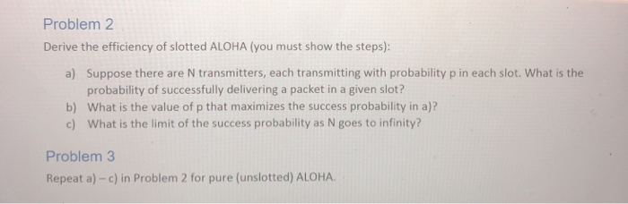 Problem 2 Derive the efficiency of slotted ALOHA (you must show the steps): a) Suppose there are N transmitters, each transmi