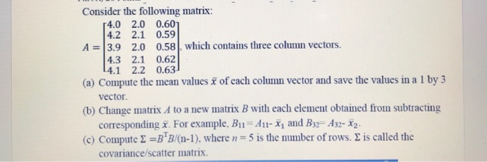 Consider the following matrix 「4.0 2.0 0.6 4.2 2.1 0.59 A = 3.9 2.0 0.58 which contains three column vectors. 4.3 2.1 0.62 L4.1 2.2 0.63 (a) Compute the mean values of each column vector and save the values in a 1 by 3 (b) Change matrix A to a new matrix B with each element obtained from subtracting (c) Compute Σ =BB0n-1), where n = 5 is the number of rows, is called the vector. corresponding x. For example, B11-A- and B32- Asz-x2- covariance/scatter matrix
