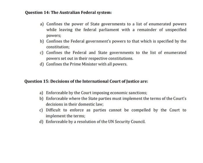 Question 14: The Australian Federal system: a) Confines the power of State governments to a list of enumerated powers while leaving the federal parliament with a remainder of unspecified b) Confines the Federal governments powers to that which is specified by the c) Confines the Federal and State governments to the list of enumerated d) Confines the Prime Minister with all powers powers constitution; powers set out in their respective constitutions. Question 15: Decisions of the International Court of Justice ar: a) Enforceable by the Court imposing economic sanctions; b) Enforceable where the State parties must implement the terms of the Courts decisions in their domestic law c) Difficult to enforce as parties cannot be compelled by the Court to implement the terms; Enforceable by a resolution of the UN Security Council. d)