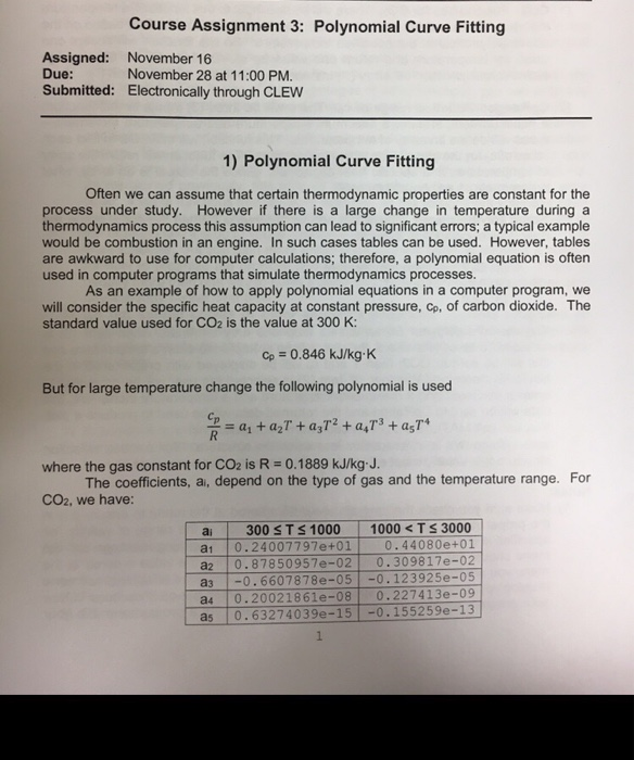 Course Assignment 3: Polynomial Curve Fitting Assigned: Due: Submitted: November 16 November 28 at 11:00 PM. Electronically through CLEW 1) Polynomial Curve Fitting Often we can assume that certain thermodynamic properties are constant for the process under study. However if there is a large change in temperature during a thermodynamics process this assumption can lead to significant errors; a typical example would be combustion in an engine. In such cases tables can be used. However, tables are awkward to use for computer calculations; therefore, a polynomial equation is often used in computer programs that simulate thermodynamics processes. As 

<div class=