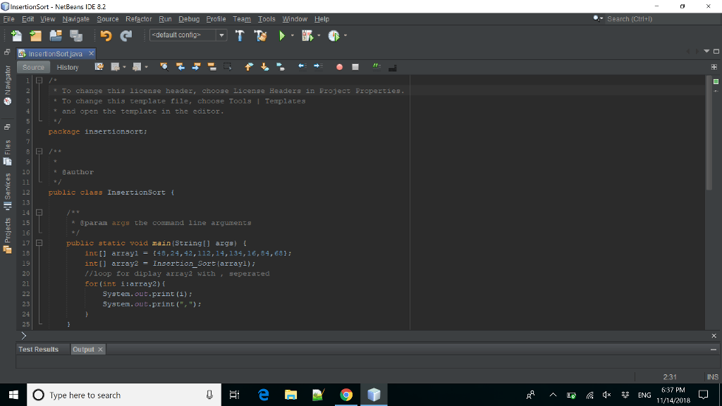 InsertionSort - NetBeans IDE 8.2 ile Edit View Navigate Source Refactor Run Debug Profile Team Tools Window Help Search (Ctrl+l) 솔 뭡 り default configs ▼ T 계、.脈. 2439 To change this license header, choose License Headers in Project properties To change this template filer choose Tools I Templates and open the template in the editor package insertionsort: 10 author 12public class InsertionSort ( 13 g 15 16 ®paran args the line arguments public static void main (String[) args) 18 inti arrayi48,24,42,112,14,134,16,84,68: int] array2 Insertion Sortlarrayl) //loop for diplay array2 with seperated for (int i:array2) f 20 21 System.out.print (i)i System.out.print(,) 23 24 25 Test ResultsOutputx 2:31 6:37 PM 11/14/2018 INS O Type here to search
