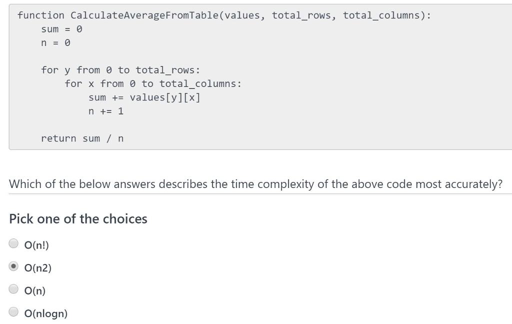 function CalculateAverageFromTable (values, total_rows, total_columns): sum0 n=0 for y from to total_rows: for x from 0 to total_columns: sum values[y][x] n +1 return sum/ Which of the below answers describes the time complexity of the above code most accurately? Pick one of the choices O(n!) O(n2) O(n) O(nlogn)