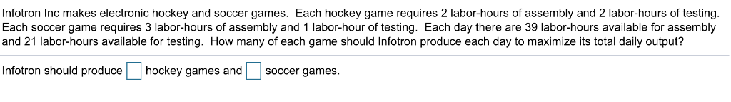 Infotron Inc makes electronic hockey and soccer games. Each hockey game requires 2 labor-hours of assembly and 2 labor-hours of testing. Each soccer game requires 3 labor-hours of assembly and 1 labor-hour of testing. Each day there are 39 labor-hours available for assembly and 21 labor-hours available for testing. How many of each game should Infotron produce each day to maximize its total daily output? Infotron should producehockey games and soccer games.