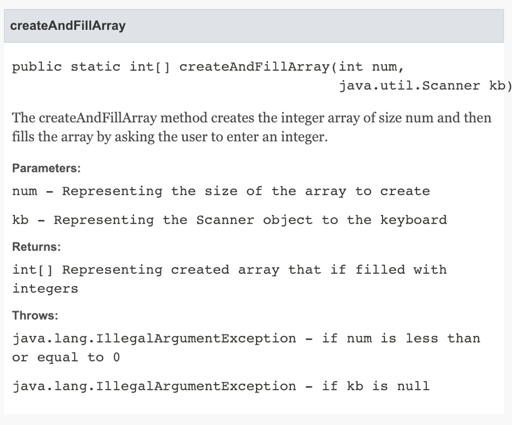 createAndFillArray public static int[] createAndFillArray(int num, java.util.Scanner kb) The createAndFillArray method creates the integer array of size num and then fills the array by asking the user to enter an integer. Parameters: num - Representing the size of the array to create kb Representing the Scanner object to the keyboard Returns: int[ ] Representing created array that if filled with integers Throws: java.lang.IllegalArgumentException - if num is less than or equal to 0 java.lang.IllegalArgumentException - if kb is null