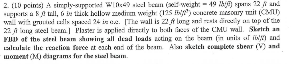 2. (10 points) A simply-supported W10x49 steel beam (self-weight 49 lblfi) spans 22 ft and supports a 8 fi tall, 6 in thick hollow medium weight (125 Iblf3) concrete masonry unit (CMU) wall with grouted cells spaced 24 in o.c. [The wall is 22 ft long and rests directly on top of the 22 ft long steel beam.] Plaster is applied directly to both faces of the CMU wall. Sketch an FBD of the steel beam showing all dead loads acting on the beam (in units of lblf) and calculate the reaction force at each end of the beam. Also sketch complete shear (V) and moment (M) diagrams for the steel beam. , o